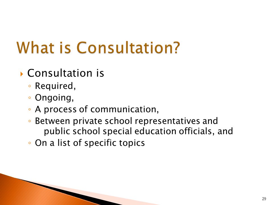  Consultation is ◦ Required, ◦ Ongoing, ◦ A process of communication, ◦ Between private school representatives and public school special education officials, and ◦ On a list of specific topics 29