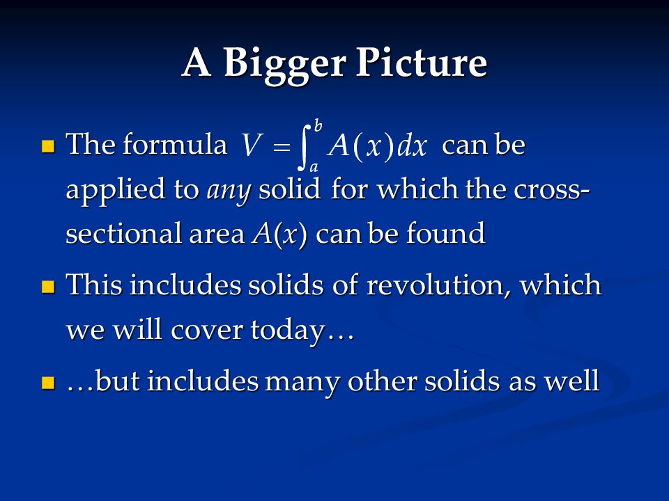 The formulacan be applied to any solid for which the cross- sectional area A(x) can be found The formulacan be applied to any solid for which the cross- sectional area A(x) can be found This includes solids of revolution, which we will cover today… This includes solids of revolution, which we will cover today… …but includes many other solids as well …but includes many other solids as well A Bigger Picture