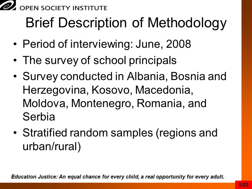 Brief Description of Methodology Period of interviewing: June, 2008 The survey of school principals Survey conducted in Albania, Bosnia and Herzegovina, Kosovo, Macedonia, Moldova, Montenegro, Romania, and Serbia Stratified random samples (regions and urban/rural) Education Justice: An equal chance for every child, a real opportunity for every adult.