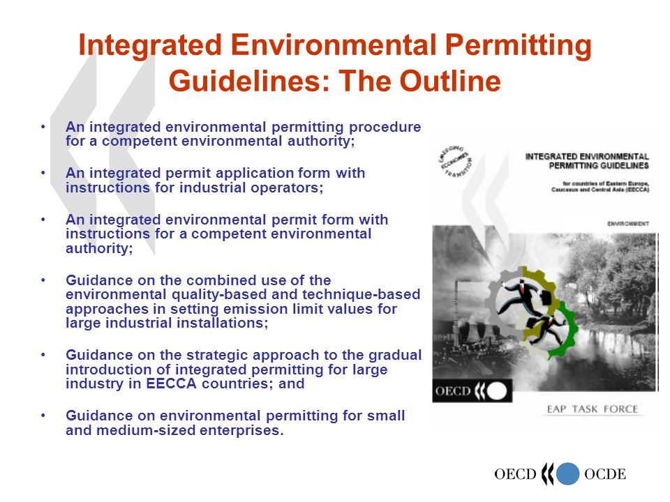 Integrated Environmental Permitting Guidelines: The Outline An integrated environmental permitting procedure for a competent environmental authority; An integrated permit application form with instructions for industrial operators; An integrated environmental permit form with instructions for a competent environmental authority; Guidance on the combined use of the environmental quality-based and technique-based approaches in setting emission limit values for large industrial installations; Guidance on the strategic approach to the gradual introduction of integrated permitting for large industry in EECCA countries; and Guidance on environmental permitting for small and medium-sized enterprises.