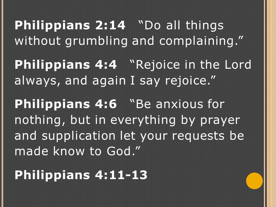 Philippians 2:14 Do all things without grumbling and complaining. Philippians 4:4 Rejoice in the Lord always, and again I say rejoice. Philippians 4:6 Be anxious for nothing, but in everything by prayer and supplication let your requests be made know to God. Philippians 4:11-13