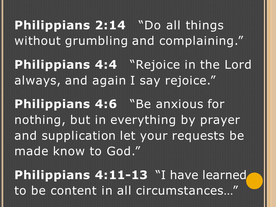 Philippians 2:14 Do all things without grumbling and complaining. Philippians 4:4 Rejoice in the Lord always, and again I say rejoice. Philippians 4:6 Be anxious for nothing, but in everything by prayer and supplication let your requests be made know to God. Philippians 4:11-13 I have learned to be content in all circumstances…