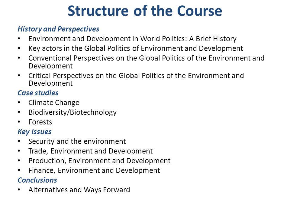 Structure of the Course History and Perspectives Environment and Development in World Politics: A Brief History Key actors in the Global Politics of Environment and Development Conventional Perspectives on the Global Politics of the Environment and Development Critical Perspectives on the Global Politics of the Environment and Development Case studies Climate Change Biodiversity/Biotechnology Forests Key Issues Security and the environment Trade, Environment and Development Production, Environment and Development Finance, Environment and Development Conclusions Alternatives and Ways Forward