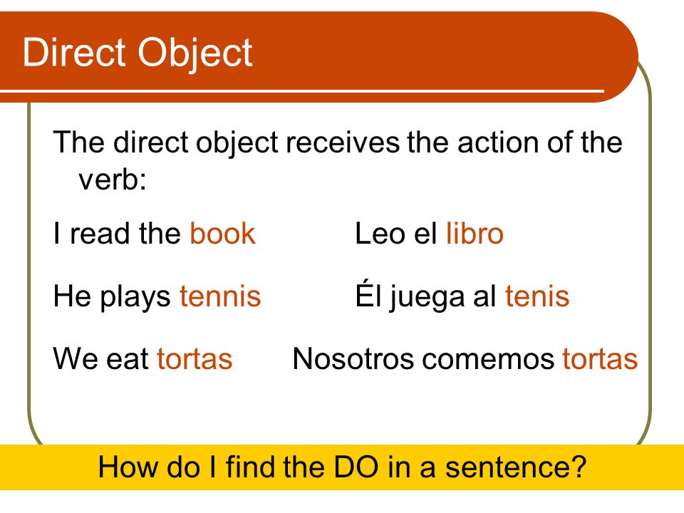 Direct Object The direct object receives the action of the verb: I read the bookLeo el libro He plays tennisÉl juega al tenis We eat tortasNosotros comemos tortas How do I find the DO in a sentence
