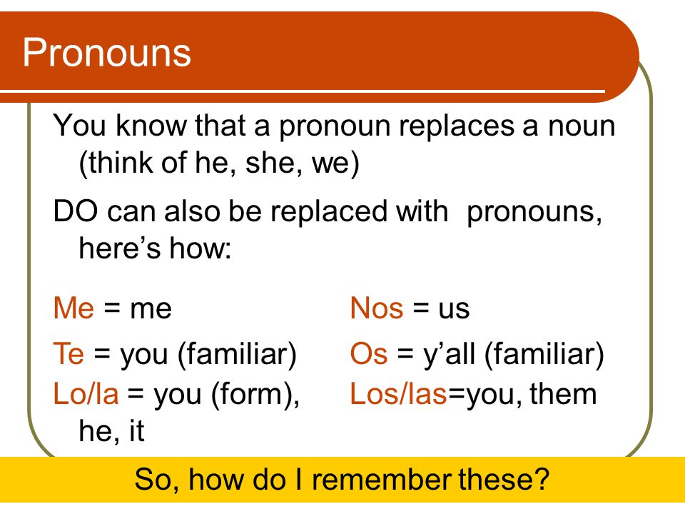 Pronouns You know that a pronoun replaces a noun (think of he, she, we) Me = meNos = us Te = you (familiar)Os = y’all (familiar) Lo/la = you (form), he, it Los/las=you, them So, how do I remember these.