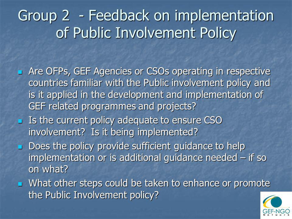 Group 2 - Feedback on implementation of Public Involvement Policy Are OFPs, GEF Agencies or CSOs operating in respective countries familiar with the Public involvement policy and is it applied in the development and implementation of GEF related programmes and projects.