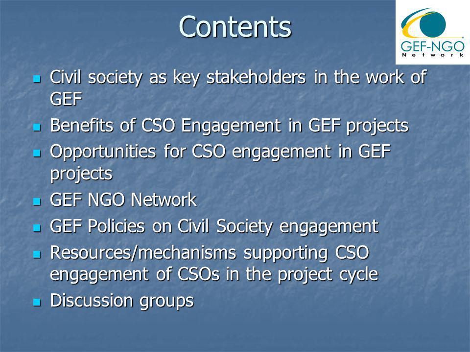 Contents Civil society as key stakeholders in the work of GEF Civil society as key stakeholders in the work of GEF Benefits of CSO Engagement in GEF projects Benefits of CSO Engagement in GEF projects Opportunities for CSO engagement in GEF projects Opportunities for CSO engagement in GEF projects GEF NGO Network GEF NGO Network GEF Policies on Civil Society engagement GEF Policies on Civil Society engagement Resources/mechanisms supporting CSO engagement of CSOs in the project cycle Resources/mechanisms supporting CSO engagement of CSOs in the project cycle Discussion groups Discussion groups