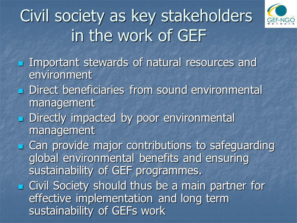 Civil society as key stakeholders in the work of GEF Important stewards of natural resources and environment Important stewards of natural resources and environment Direct beneficiaries from sound environmental management Direct beneficiaries from sound environmental management Directly impacted by poor environmental management Directly impacted by poor environmental management Can provide major contributions to safeguarding global environmental benefits and ensuring sustainability of GEF programmes.