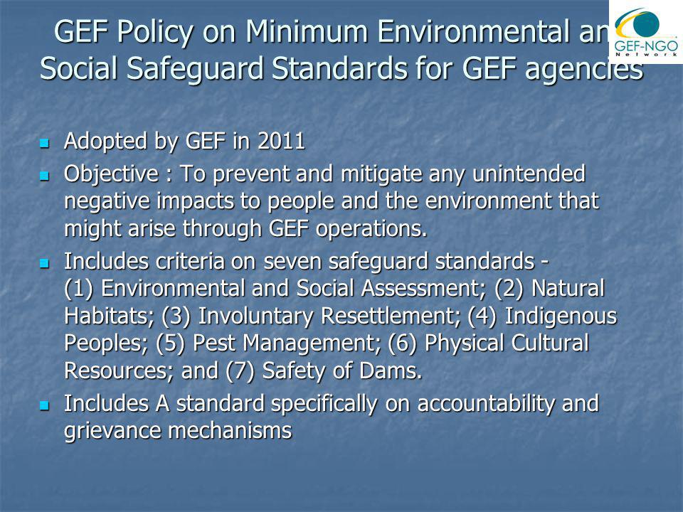 GEF Policy on Minimum Environmental and Social Safeguard Standards for GEF agencies Adopted by GEF in 2011 Adopted by GEF in 2011 Objective : To prevent and mitigate any unintended negative impacts to people and the environment that might arise through GEF operations.