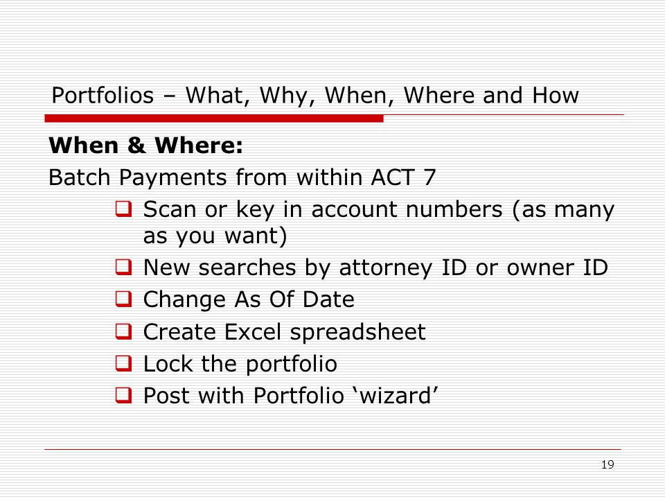 19 Portfolios – What, Why, When, Where and How When & Where: Batch Payments from within ACT 7  Scan or key in account numbers (as many as you want)  New searches by attorney ID or owner ID  Change As Of Date  Create Excel spreadsheet  Lock the portfolio  Post with Portfolio ‘wizard’