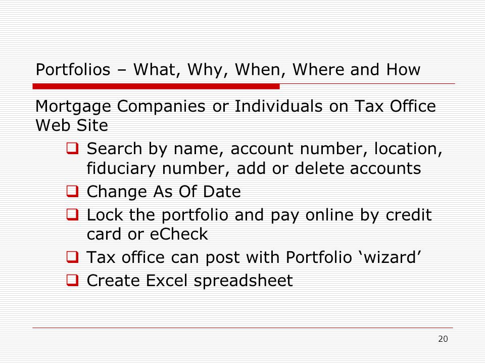 20 Portfolios – What, Why, When, Where and How Mortgage Companies or Individuals on Tax Office Web Site  Search by name, account number, location, fiduciary number, add or delete accounts  Change As Of Date  Lock the portfolio and pay online by credit card or eCheck  Tax office can post with Portfolio ‘wizard’  Create Excel spreadsheet