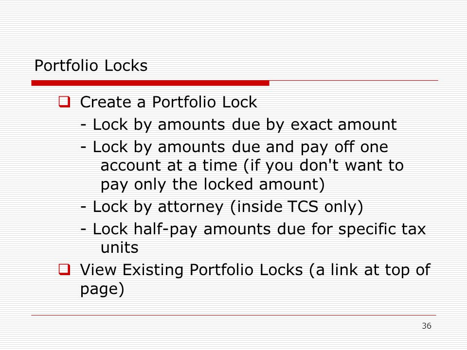 36 Portfolio Locks  Create a Portfolio Lock - Lock by amounts due by exact amount - Lock by amounts due and pay off one account at a time (if you don t want to pay only the locked amount) - Lock by attorney (inside TCS only) - Lock half-pay amounts due for specific tax units  View Existing Portfolio Locks (a link at top of page)