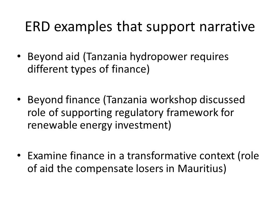 ERD examples that support narrative Beyond aid (Tanzania hydropower requires different types of finance) Beyond finance (Tanzania workshop discussed role of supporting regulatory framework for renewable energy investment) Examine finance in a transformative context (role of aid the compensate losers in Mauritius)