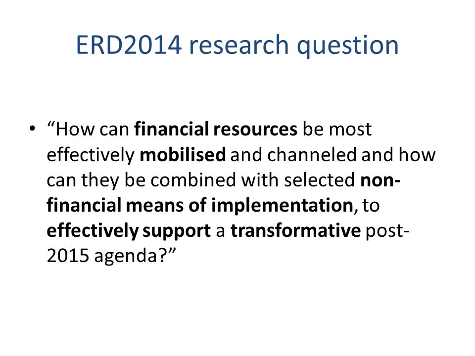 ERD2014 research question How can financial resources be most effectively mobilised and channeled and how can they be combined with selected non- financial means of implementation, to effectively support a transformative post agenda