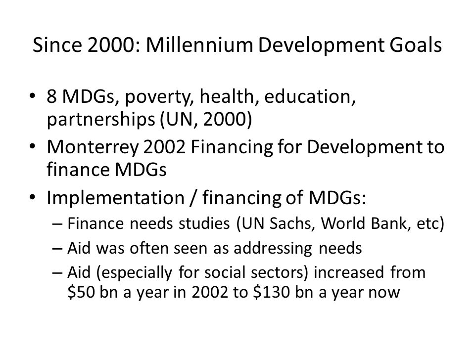 Since 2000: Millennium Development Goals 8 MDGs, poverty, health, education, partnerships (UN, 2000) Monterrey 2002 Financing for Development to finance MDGs Implementation / financing of MDGs: – Finance needs studies (UN Sachs, World Bank, etc) – Aid was often seen as addressing needs – Aid (especially for social sectors) increased from $50 bn a year in 2002 to $130 bn a year now