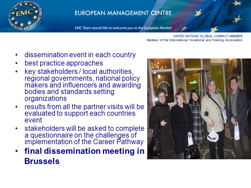 dissemination event in each country best practice approaches key stakeholders / local authorities, regional governments, national policy makers and influencers and awarding bodies and standards setting organizations results from all the partner visits will be evaluated to support each countries event stakeholders will be asked to complete a questionnaire on the challenges of implementation of the Career Pathway final dissemination meeting in Brussels