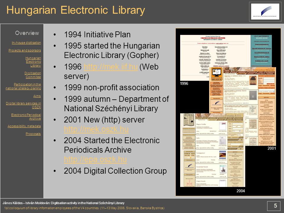 5 János Káldos – István Moldován: Digitisation activity in the National Széchényi Library 1st colloquium of library information employees of the V4 countries (11–13 May 2006, Slovakia, Banska Bystrica) Hungarian Electronic Library 1994 Initiative Plan 1995 started the Hungarian Electronic Library (Gopher) (Web server) non-profit association 1999 autumn – Department of National Széchényi Library 2001 New (http) server Started the Electronic Periodicals Archive Digital Collection Group In-house digitisation Projects and sponsors Hungarian Electronic Library Digitisation Commitee Participation in the national strategy planing Aims Digital library services in OSZK Electronic Periodical Archive Accessibility, metadata Proposals Overview