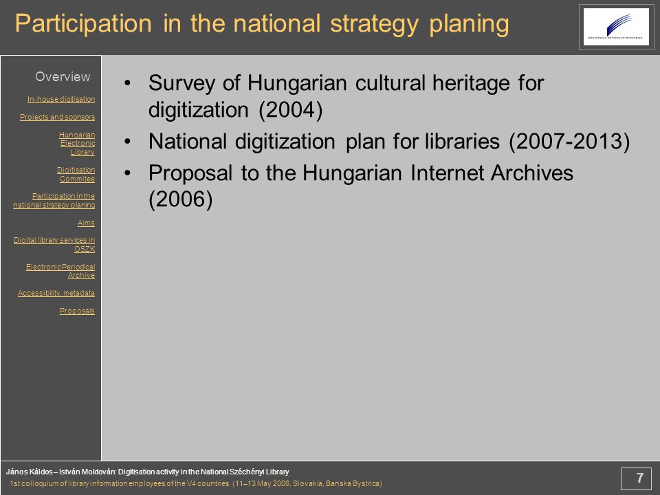 7 János Káldos – István Moldován: Digitisation activity in the National Széchényi Library 1st colloquium of library information employees of the V4 countries (11–13 May 2006, Slovakia, Banska Bystrica) Participation in the national strategy planing Survey of Hungarian cultural heritage for digitization (2004) National digitization plan for libraries ( ) Proposal to the Hungarian Internet Archives (2006) In-house digitisation Projects and sponsors Hungarian Electronic Library Digitisation Commitee Participation in the national strategy planing Aims Digital library services in OSZK Electronic Periodical Archive Accessibility, metadata Proposals Overview