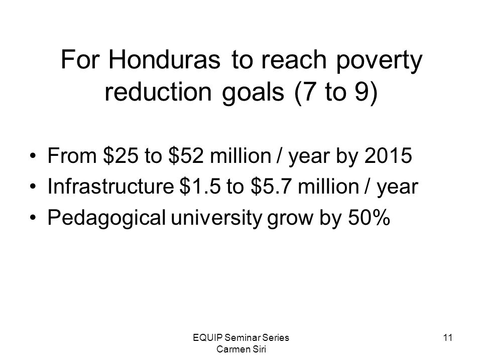 EQUIP Seminar Series Carmen Siri 11 For Honduras to reach poverty reduction goals (7 to 9) From $25 to $52 million / year by 2015 Infrastructure $1.5 to $5.7 million / year Pedagogical university grow by 50%