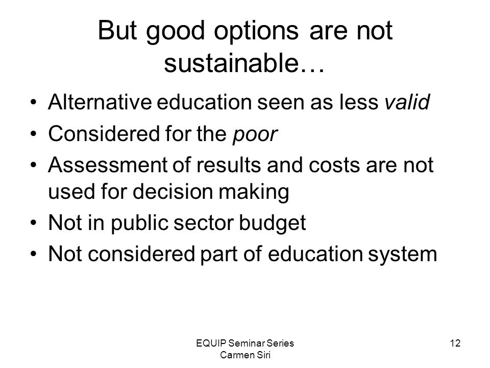 EQUIP Seminar Series Carmen Siri 12 But good options are not sustainable… Alternative education seen as less valid Considered for the poor Assessment of results and costs are not used for decision making Not in public sector budget Not considered part of education system
