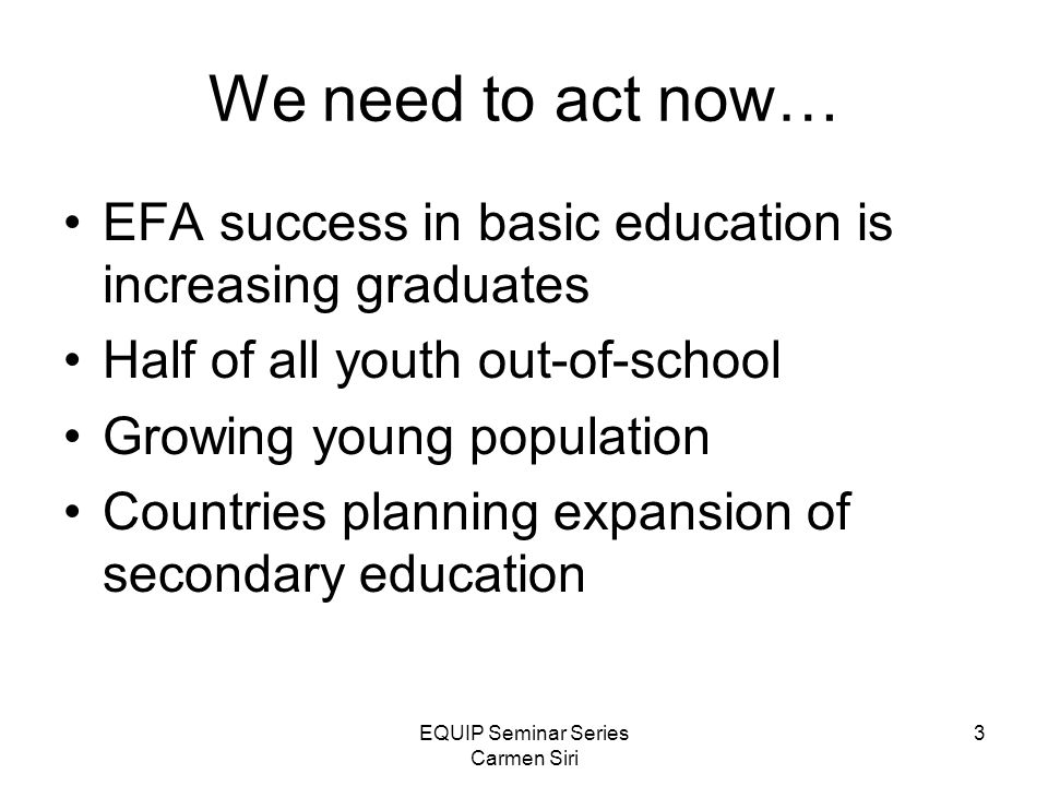 EQUIP Seminar Series Carmen Siri 3 We need to act now… EFA success in basic education is increasing graduates Half of all youth out-of-school Growing young population Countries planning expansion of secondary education