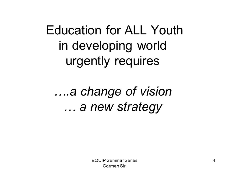 EQUIP Seminar Series Carmen Siri 4 Education for ALL Youth in developing world urgently requires ….a change of vision … a new strategy