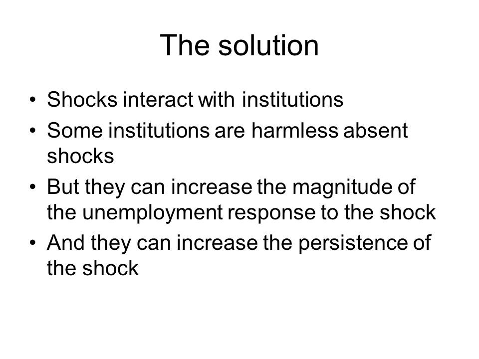 The solution Shocks interact with institutions Some institutions are harmless absent shocks But they can increase the magnitude of the unemployment response to the shock And they can increase the persistence of the shock