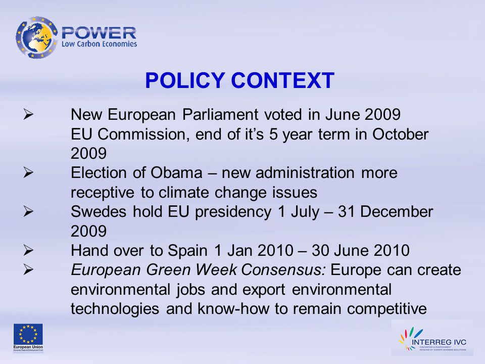 POLICY CONTEXT  New European Parliament voted in June 2009 EU Commission, end of it’s 5 year term in October 2009  Election of Obama – new administration more receptive to climate change issues  Swedes hold EU presidency 1 July – 31 December 2009  Hand over to Spain 1 Jan 2010 – 30 June 2010  European Green Week Consensus: Europe can create environmental jobs and export environmental technologies and know-how to remain competitive