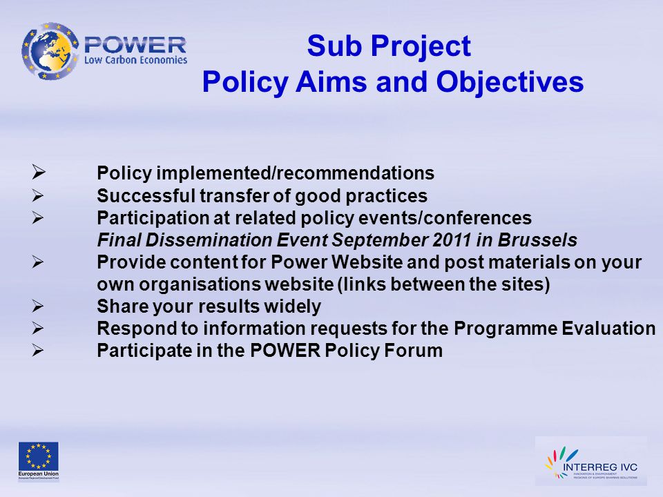 Sub Project Policy Aims and Objectives  Policy implemented/recommendations  Successful transfer of good practices  Participation at related policy events/conferences Final Dissemination Event September 2011 in Brussels  Provide content for Power Website and post materials on your own organisations website (links between the sites)  Share your results widely  Respond to information requests for the Programme Evaluation  Participate in the POWER Policy Forum