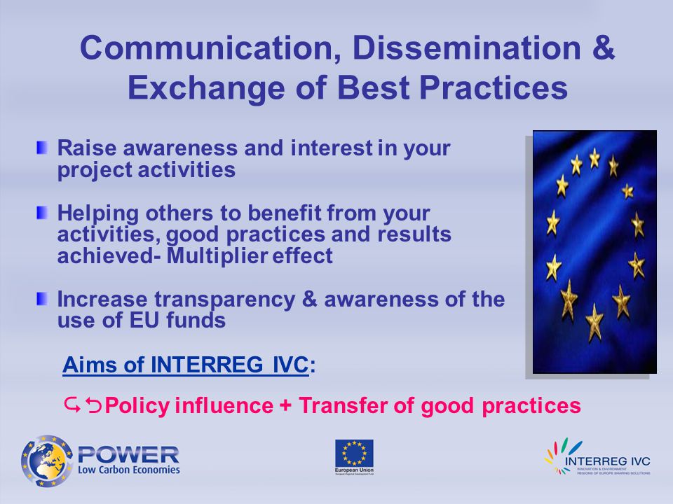 Raise awareness and interest in your project activities Helping others to benefit from your activities, good practices and results achieved- Multiplier effect Increase transparency & awareness of the use of EU funds Communication, Dissemination & Exchange of Best Practices Aims of INTERREG IVC:  Policy influence + Transfer of good practices