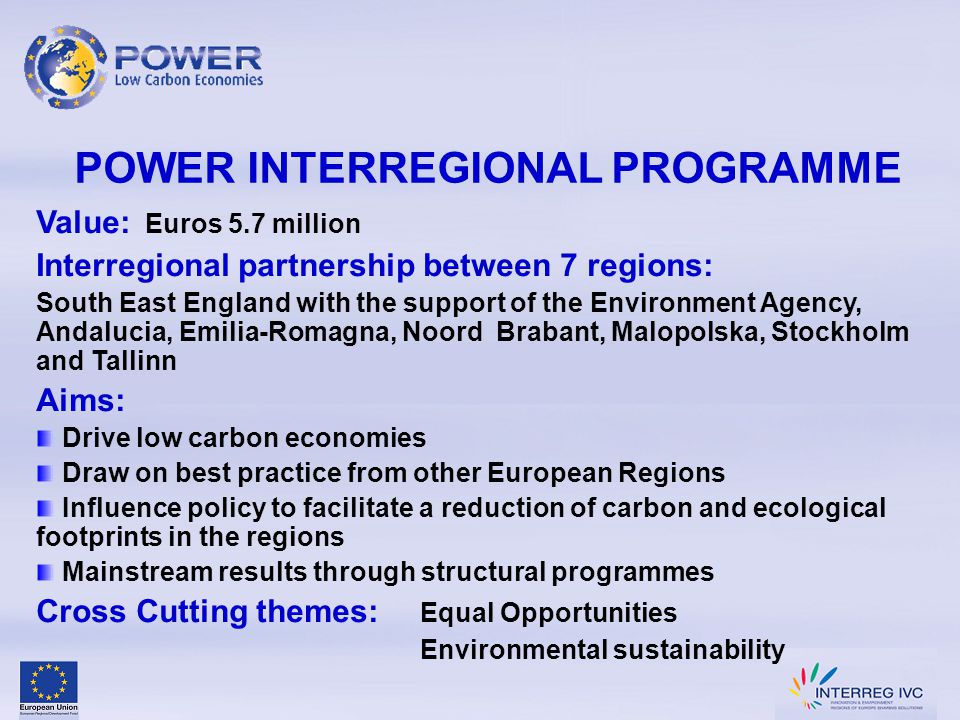 POWER INTERREGIONAL PROGRAMME Value: Euros 5.7 million Interregional partnership between 7 regions: South East England with the support of the Environment Agency, Andalucia, Emilia-Romagna, Noord Brabant, Malopolska, Stockholm and Tallinn Aims: Drive low carbon economies Draw on best practice from other European Regions Influence policy to facilitate a reduction of carbon and ecological footprints in the regions Mainstream results through structural programmes Cross Cutting themes: Equal Opportunities Environmental sustainability