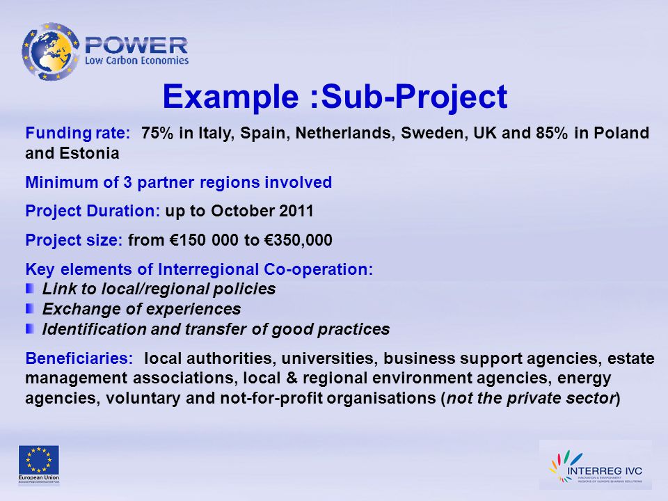 Example :Sub-Project Funding rate: 75% in Italy, Spain, Netherlands, Sweden, UK and 85% in Poland and Estonia Minimum of 3 partner regions involved Project Duration: up to October 2011 Project size: from € to €350,000 Key elements of Interregional Co-operation: Link to local/regional policies Exchange of experiences Identification and transfer of good practices Beneficiaries: local authorities, universities, business support agencies, estate management associations, local & regional environment agencies, energy agencies, voluntary and not-for-profit organisations (not the private sector)