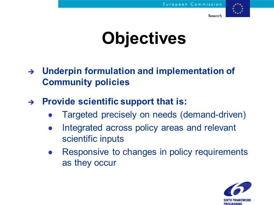 Objectives è Underpin formulation and implementation of Community policies è Provide scientific support that is: l Targeted precisely on needs (demand-driven) l Integrated across policy areas and relevant scientific inputs l Responsive to changes in policy requirements as they occur