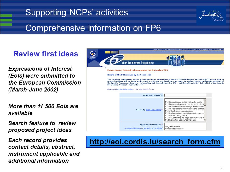 10 Review first ideas Expressions of Interest (EoIs) were submitted to the European Commission (March-June 2002) More than EoIs are available Search feature to review proposed project ideas Each record provides contact details, abstract, instrument applicable and additional information   Supporting NCPs’ activities Comprehensive information on FP6