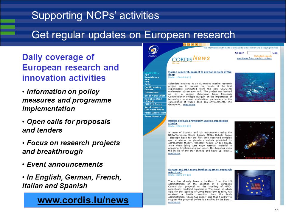 Daily coverage of European research and innovation activities Information on policy measures and programme implementation Open calls for proposals and tenders Focus on research projects and breakthrough Event announcements In English, German, French, Italian and Spanish   Supporting NCPs’ activities Get regular updates on European research 14