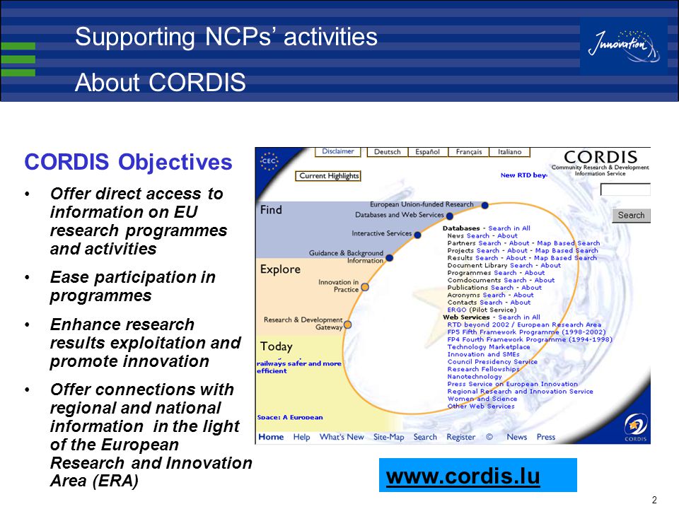 2 CORDIS Objectives Offer direct access to information on EU research programmes and activities Ease participation in programmes Enhance research results exploitation and promote innovation Offer connections with regional and national information in the light of the European Research and Innovation Area (ERA)   Supporting NCPs’ activities About CORDIS