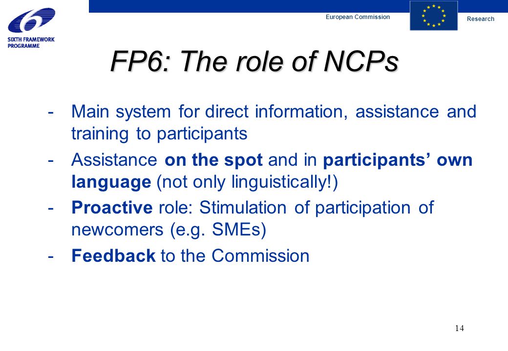 European Commission Research 14 FP6: The role of NCPs - Main system for direct information, assistance and training to participants -Assistance on the spot and in participants’ own language (not only linguistically!) -Proactive role: Stimulation of participation of newcomers (e.g.
