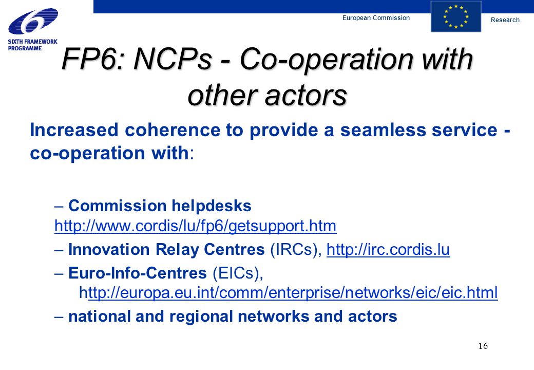 European Commission Research 16 FP6: NCPs - Co-operation with other actors Increased coherence to provide a seamless service - co-operation with: – Commission helpdesks     – Innovation Relay Centres (IRCs),   – Euro-Info-Centres (EICs),   – national and regional networks and actors