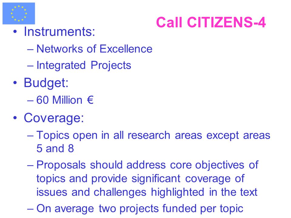 Call CITIZENS-4 Instruments: –Networks of Excellence –Integrated Projects Budget: –60 Million € Coverage: –Topics open in all research areas except areas 5 and 8 –Proposals should address core objectives of topics and provide significant coverage of issues and challenges highlighted in the text –On average two projects funded per topic