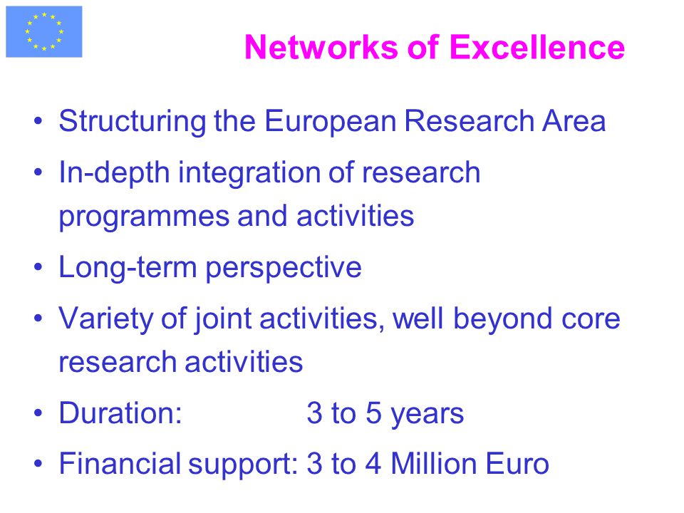 Networks of Excellence Structuring the European Research Area In-depth integration of research programmes and activities Long-term perspective Variety of joint activities, well beyond core research activities Duration: 3 to 5 years Financial support:3 to 4 Million Euro