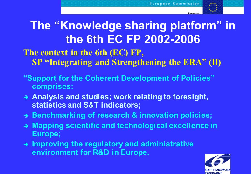 The Knowledge sharing platform in the 6th EC FP The context in the 6th (EC) FP, SP Integrating and Strengthening the ERA (II) Support for the Coherent Development of Policies comprises: è Analysis and studies; work relating to foresight, statistics and S&T indicators; è Benchmarking of research & innovation policies; è Mapping scientific and technological excellence in Europe; è Improving the regulatory and administrative environment for R&D in Europe.