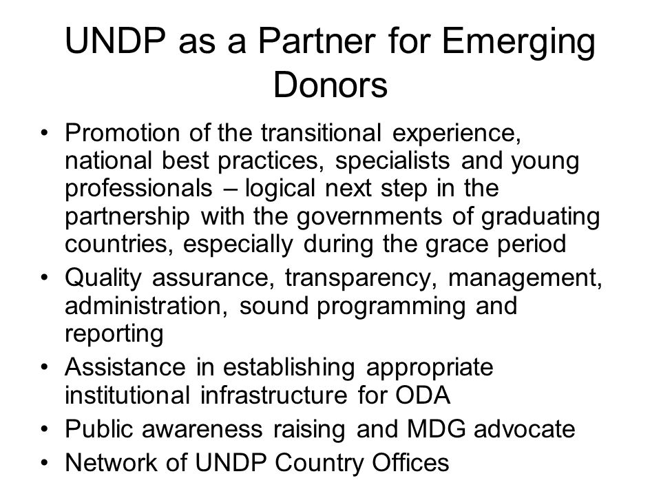 UNDP as a Partner for Emerging Donors Promotion of the transitional experience, national best practices, specialists and young professionals – logical next step in the partnership with the governments of graduating countries, especially during the grace period Quality assurance, transparency, management, administration, sound programming and reporting Assistance in establishing appropriate institutional infrastructure for ODA Public awareness raising and MDG advocate Network of UNDP Country Offices