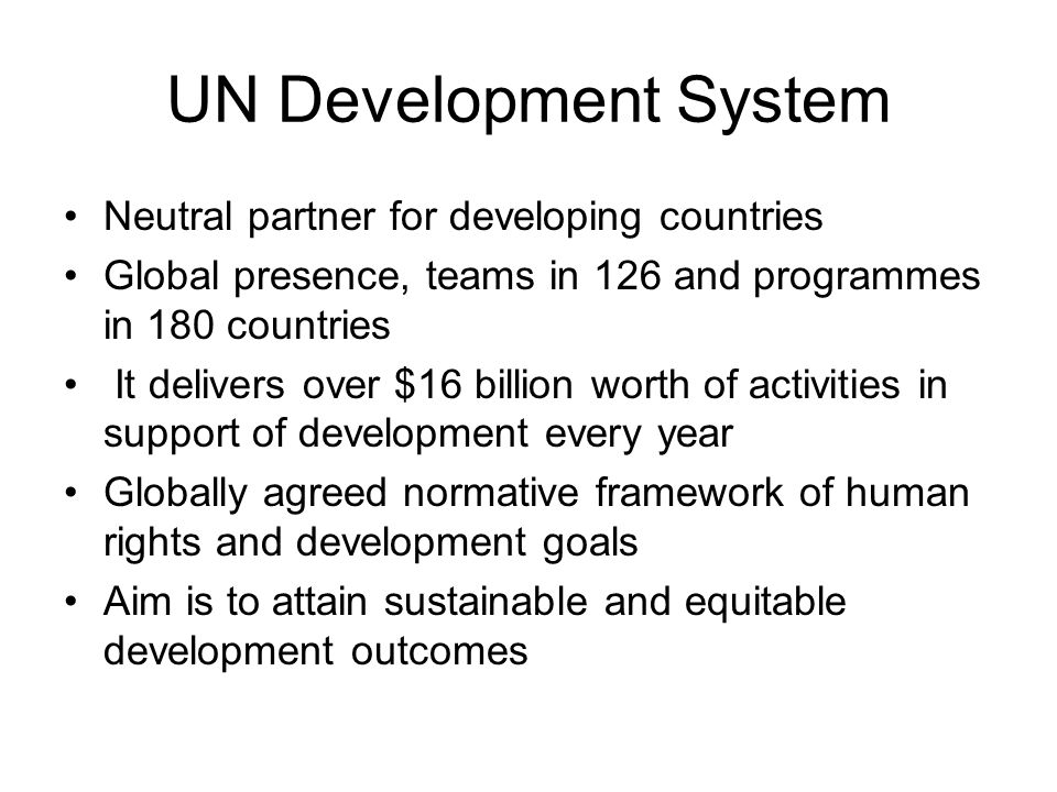 UN Development System Neutral partner for developing countries Global presence, teams in 126 and programmes in 180 countries It delivers over $16 billion worth of activities in support of development every year Globally agreed normative framework of human rights and development goals Aim is to attain sustainable and equitable development outcomes