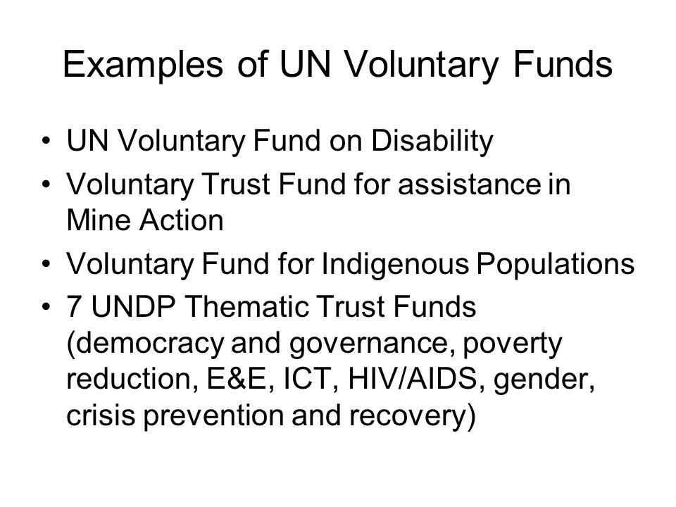 Examples of UN Voluntary Funds UN Voluntary Fund on Disability Voluntary Trust Fund for assistance in Mine Action Voluntary Fund for Indigenous Populations 7 UNDP Thematic Trust Funds (democracy and governance, poverty reduction, E&E, ICT, HIV/AIDS, gender, crisis prevention and recovery)