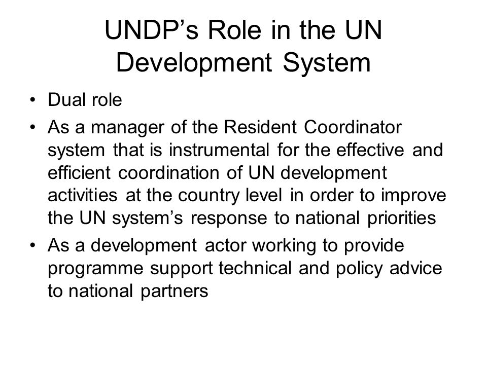 UNDP’s Role in the UN Development System Dual role As a manager of the Resident Coordinator system that is instrumental for the effective and efficient coordination of UN development activities at the country level in order to improve the UN system’s response to national priorities As a development actor working to provide programme support technical and policy advice to national partners