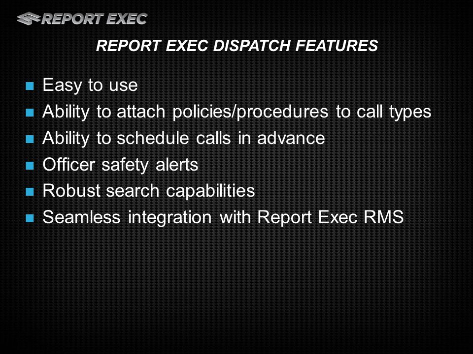 Easy to use Ability to attach policies/procedures to call types Ability to schedule calls in advance Officer safety alerts Robust search capabilities Seamless integration with Report Exec RMS REPORT EXEC DISPATCH FEATURES