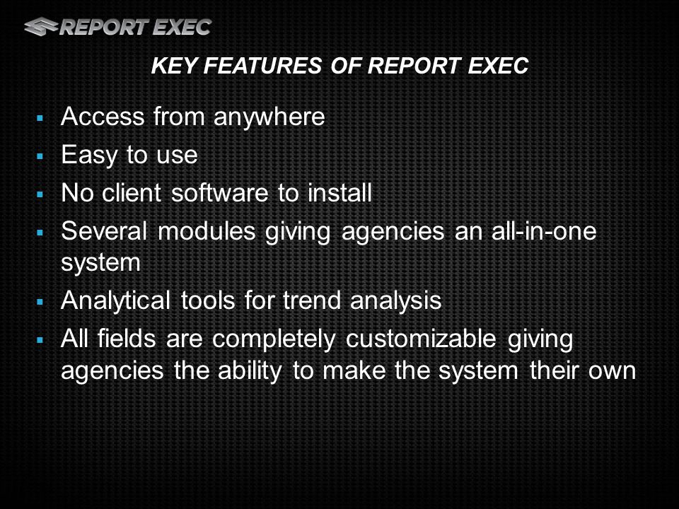  Access from anywhere  Easy to use  No client software to install  Several modules giving agencies an all-in-one system  Analytical tools for trend analysis  All fields are completely customizable giving agencies the ability to make the system their own KEY FEATURES OF REPORT EXEC