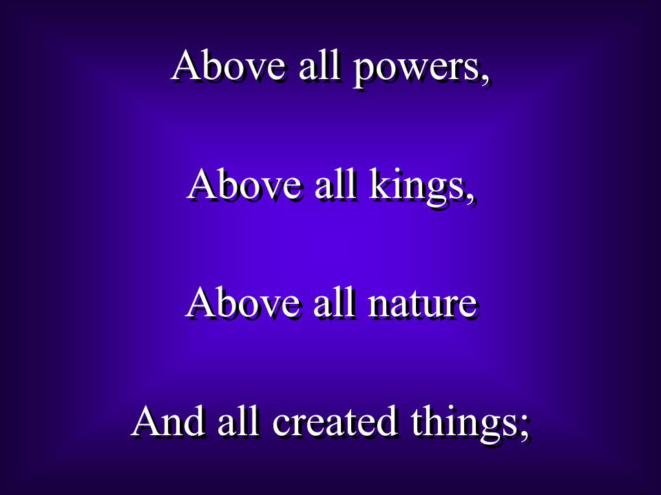 Above all powers, Above all kings, Above all nature And all created things; Above all powers, Above all kings, Above all nature And all created things;