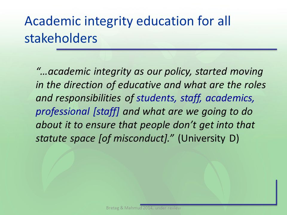 Academic integrity education for all stakeholders …academic integrity as our policy, started moving in the direction of educative and what are the roles and responsibilities of students, staff, academics, professional [staff] and what are we going to do about it to ensure that people don’t get into that statute space [of misconduct]. (University D) Bretag & Mahmud 2014, under review