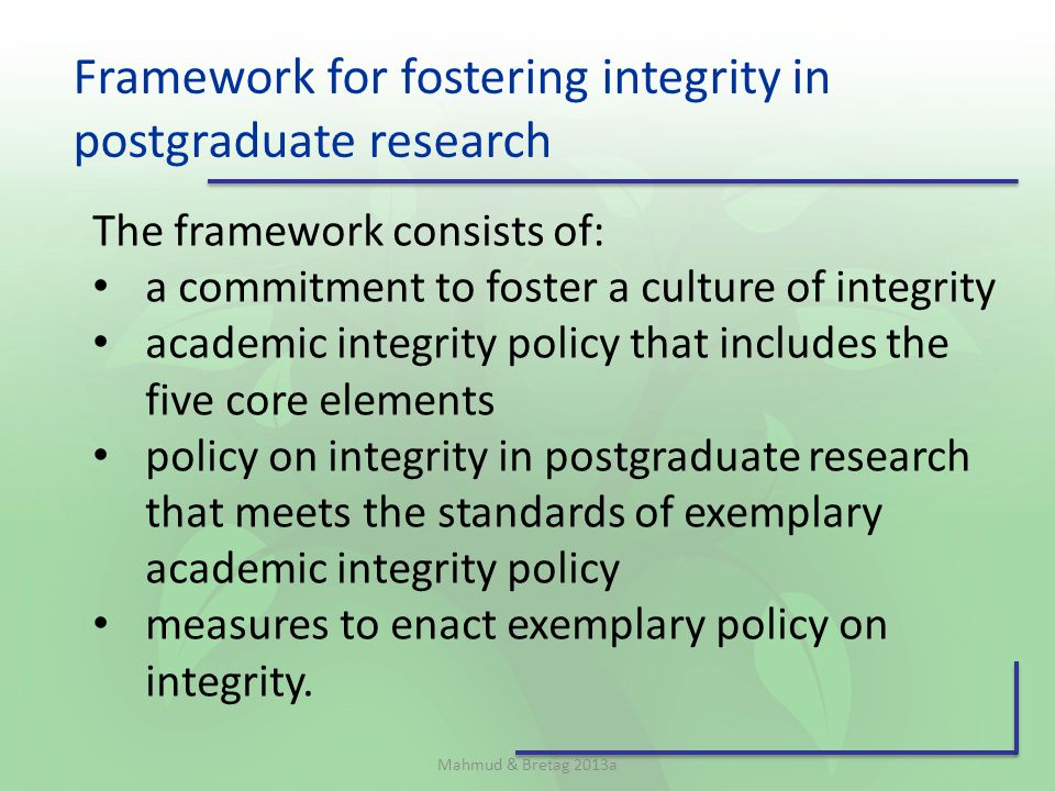 Framework for fostering integrity in postgraduate research The framework consists of: a commitment to foster a culture of integrity academic integrity policy that includes the five core elements policy on integrity in postgraduate research that meets the standards of exemplary academic integrity policy measures to enact exemplary policy on integrity.